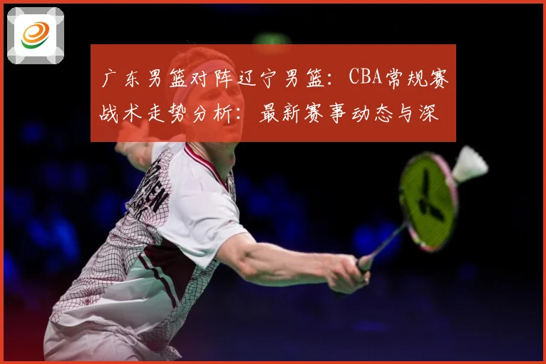 广东男篮对阵辽宁男篮：CBA常规赛战术走势分析：最新赛事动态与深度分析