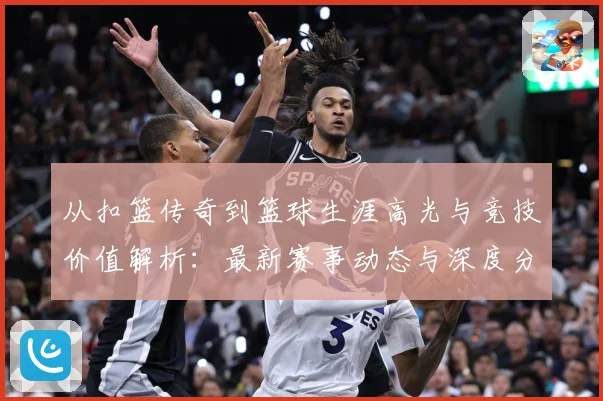 从扣篮传奇到篮球生涯高光与竞技价值解析：最新赛事动态与深度分析