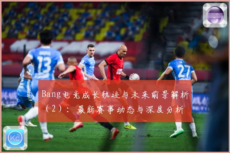Bang电竞成长轨迹与未来前景解析（2）：最新赛事动态与深度分析