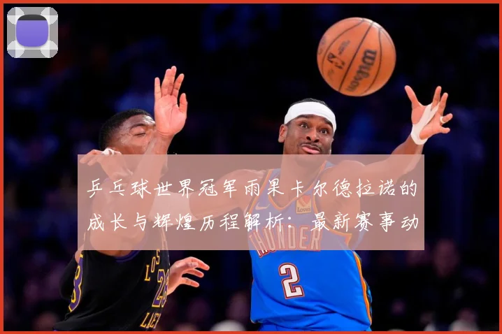 乒乓球世界冠军雨果卡尔德拉诺的成长与辉煌历程解析：最新赛事动态与深度分析