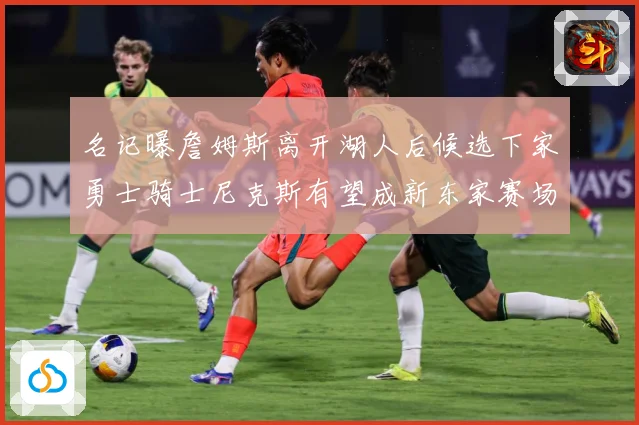 名记曝詹姆斯离开湖人后候选下家勇士骑士尼克斯有望成新东家赛场复盘：最新赛事动态与深度分析