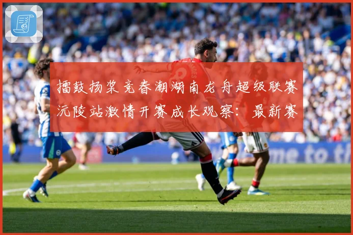 擂鼓扬桨竞春潮湖南龙舟超级联赛沅陵站激情开赛成长观察：最新赛事动态与深度分析