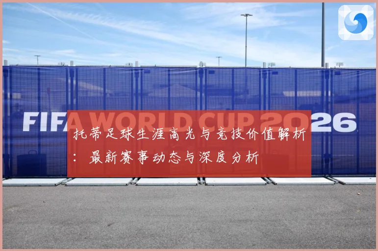 托蒂足球生涯高光与竞技价值解析：最新赛事动态与深度分析