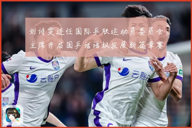 刘诗雯连任国际乒联运动员委员会主席开启国乒话语权发展新篇章赛场解读：最新赛事动态与深度分析