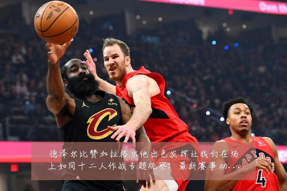 德泽尔比赞加拉格尔他出色发挥让我们在场上如同十二人作战专题观察：最新赛事动态与深度分析