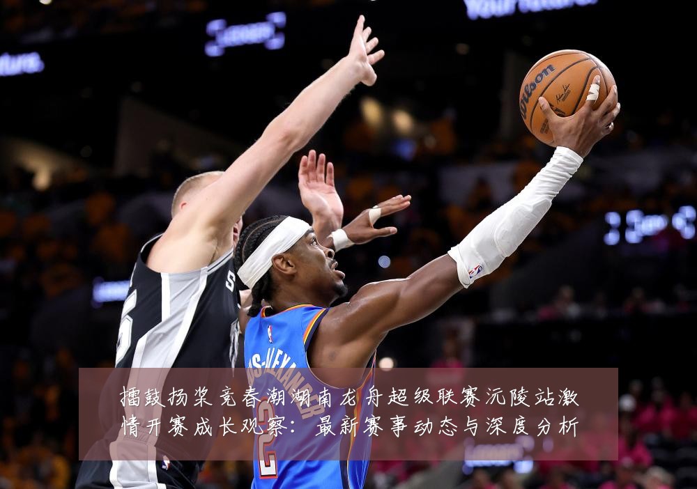 擂鼓扬桨竞春潮湖南龙舟超级联赛沅陵站激情开赛成长观察：最新赛事动态与深度分析