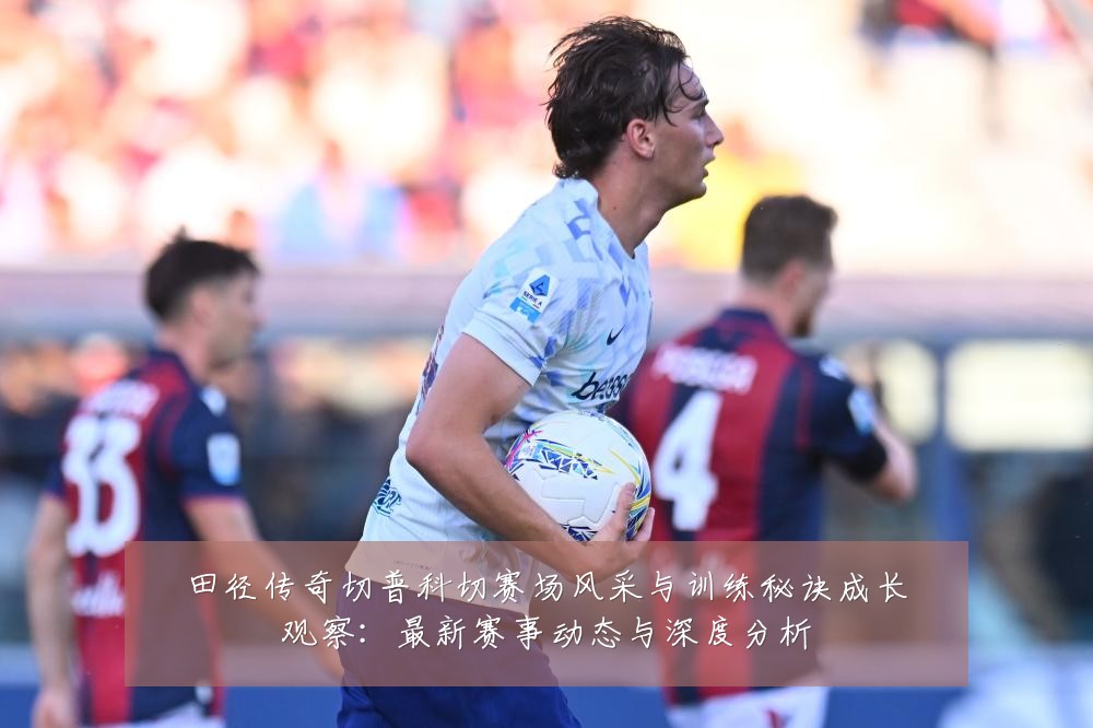 田径传奇切普科切赛场风采与训练秘诀成长观察:最新赛事动态与深度分析
